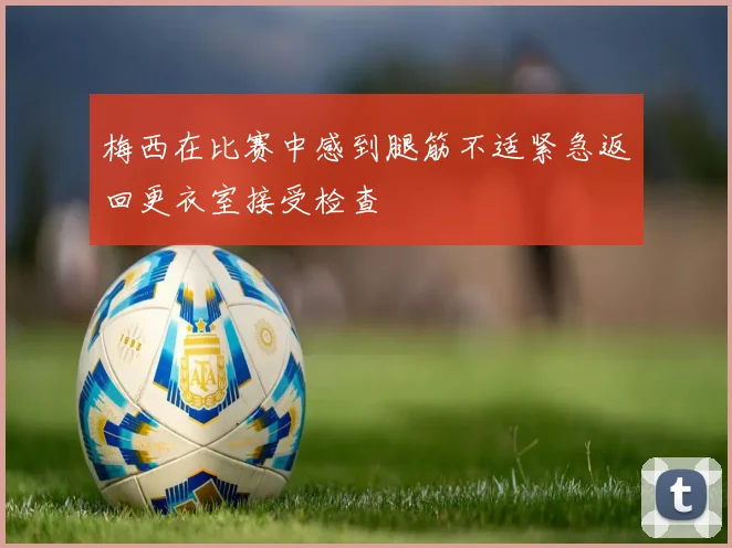 梅西在比赛中感到腿筋不适紧急返回更衣室接受检查
