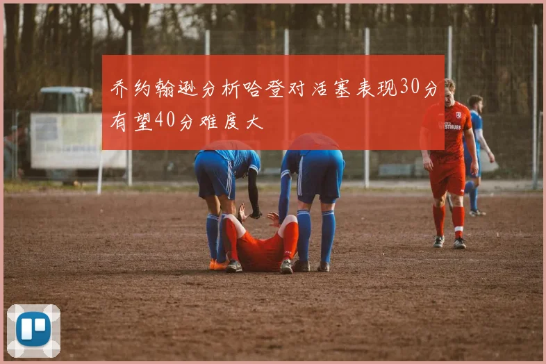 乔约翰逊分析哈登对活塞表现30分有望40分难度大