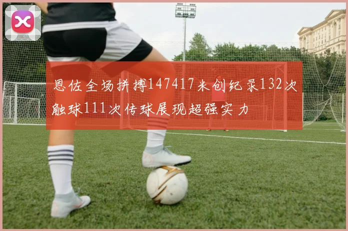 恩佐全场拼搏147417米创纪录132次触球111次传球展现超强实力