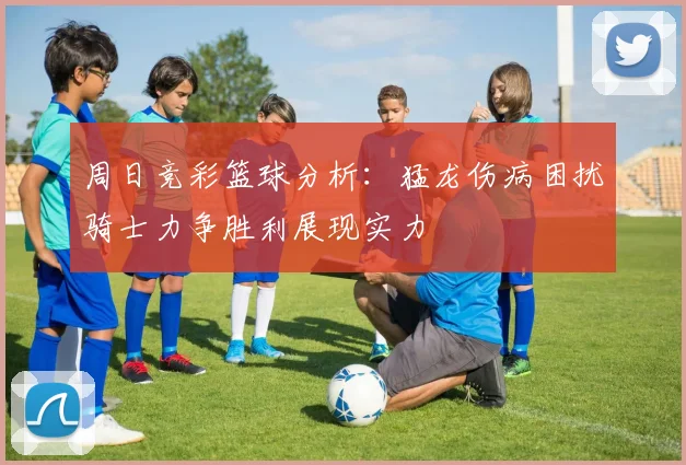 周日竞彩篮球分析：猛龙伤病困扰骑士力争胜利展现实力