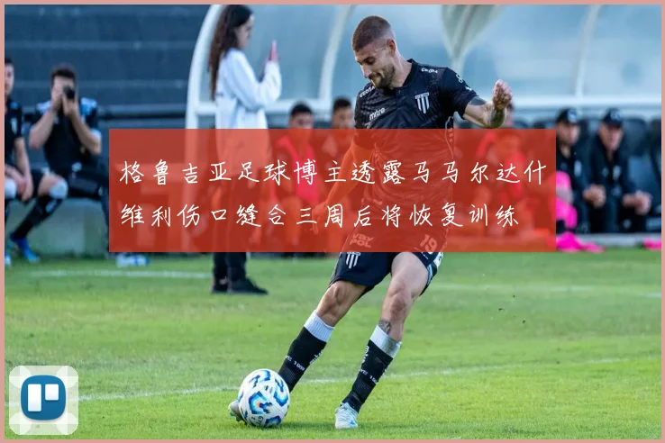 格鲁吉亚足球博主透露马马尔达什维利伤口缝合三周后将恢复训练
