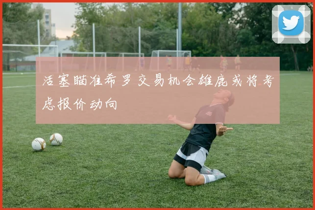 活塞瞄准希罗交易机会雄鹿或将考虑报价动向