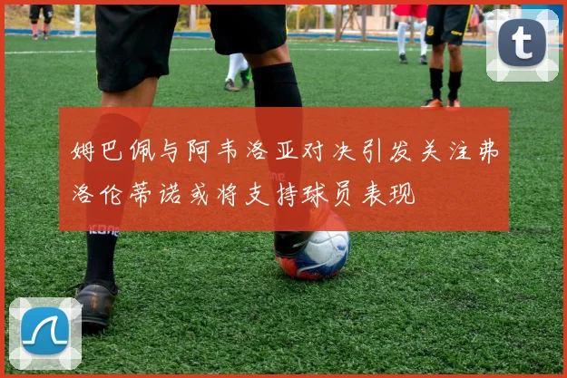 姆巴佩与阿韦洛亚对决引发关注弗洛伦蒂诺或将支持球员表现