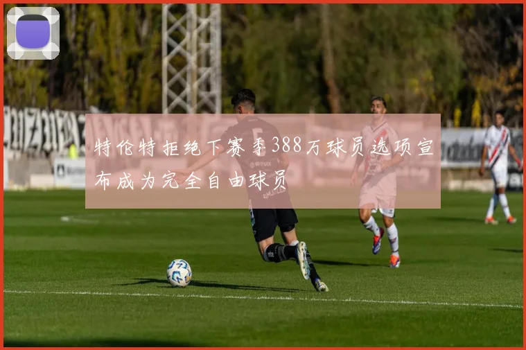 特伦特拒绝下赛季388万球员选项宣布成为完全自由球员