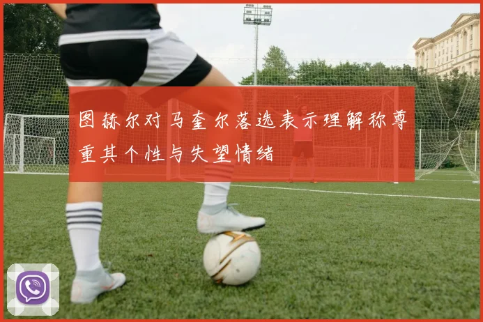图赫尔对马奎尔落选表示理解称尊重其个性与失望情绪