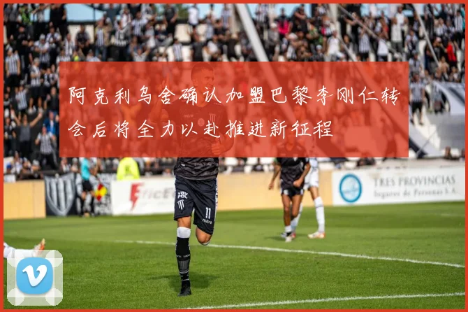 阿克利乌舍确认加盟巴黎李刚仁转会后将全力以赴推进新征程