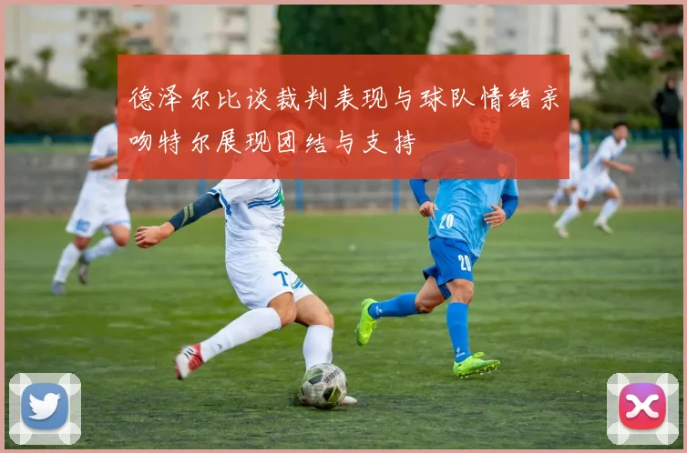 德泽尔比谈裁判表现与球队情绪亲吻特尔展现团结与支持