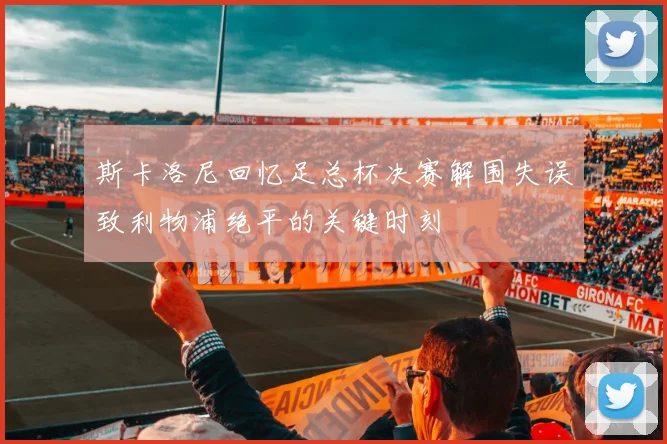 斯卡洛尼回忆足总杯决赛解围失误致利物浦绝平的关键时刻