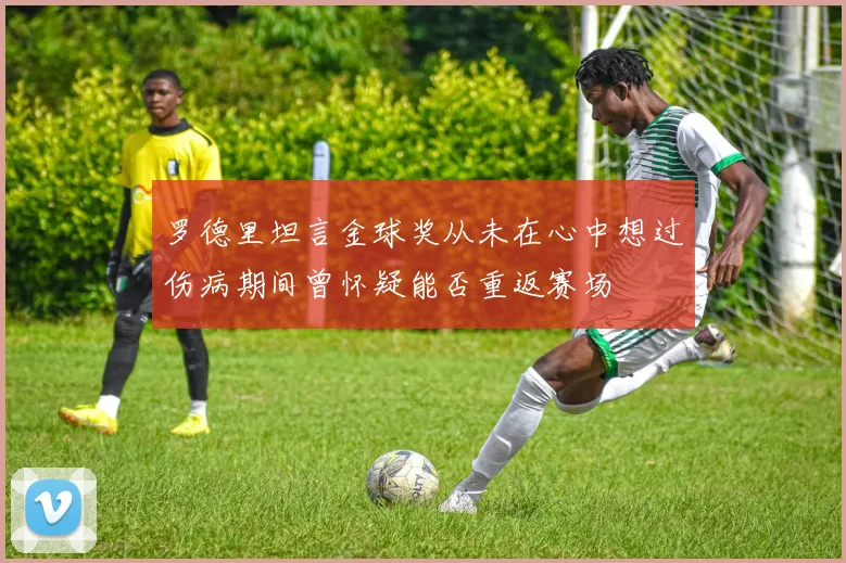罗德里坦言金球奖从未在心中想过伤病期间曾怀疑能否重返赛场