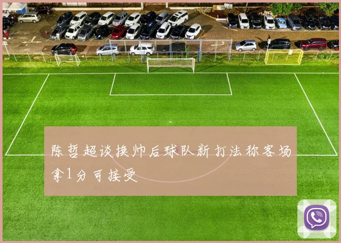 陈哲超谈换帅后球队新打法称客场拿1分可接受