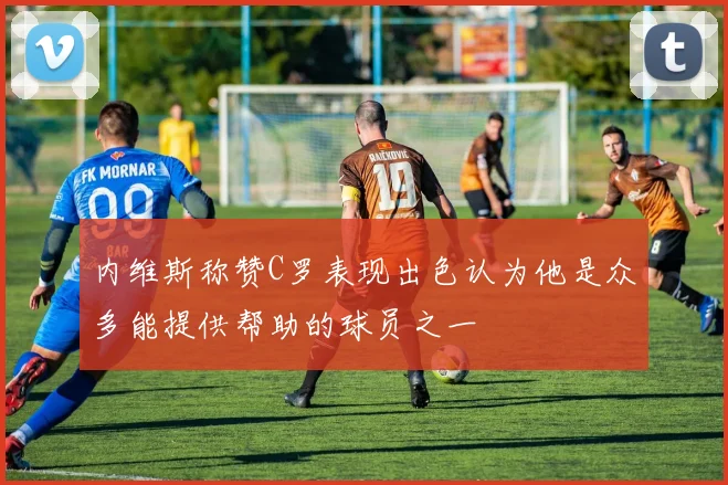 内维斯称赞C罗表现出色认为他是众多能提供帮助的球员之一