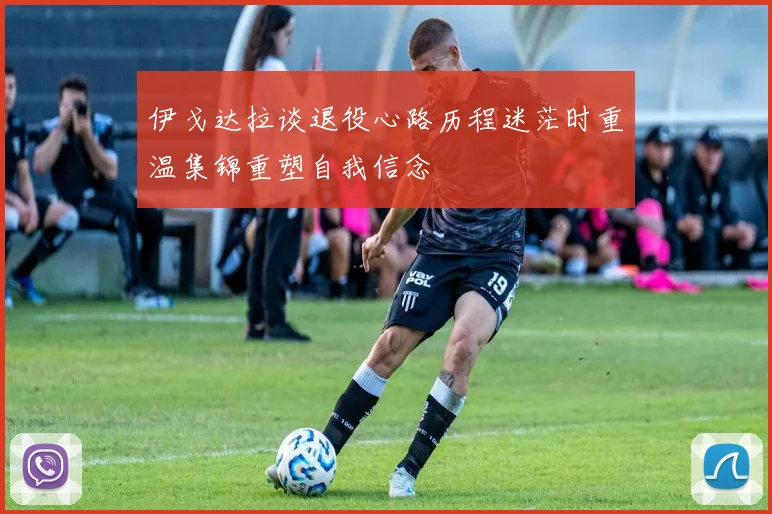 伊戈达拉谈退役心路历程迷茫时重温集锦重塑自我信念