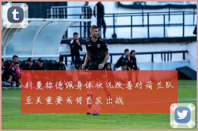 科曼称德佩身体状况改善对荷兰队至关重要或将首发出战