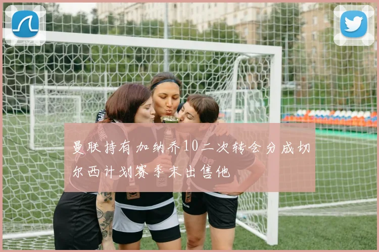 曼联持有加纳乔10二次转会分成切尔西计划赛季末出售他